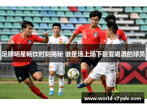 足球明星畅饮时刻揭秘 谁是场上场下最爱喝酒的球员