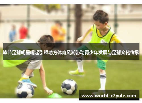 毕节足球明星崛起引领地方体育风潮带动青少年发展与足球文化传承