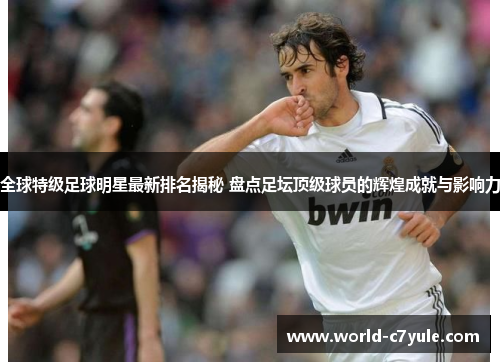 全球特级足球明星最新排名揭秘 盘点足坛顶级球员的辉煌成就与影响力
