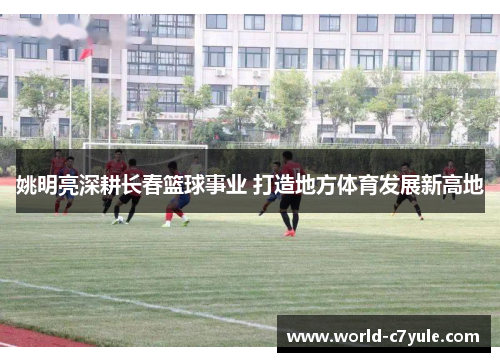 姚明亮深耕长春篮球事业 打造地方体育发展新高地