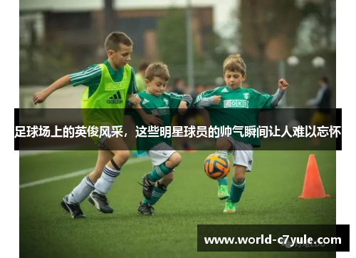 足球场上的英俊风采，这些明星球员的帅气瞬间让人难以忘怀