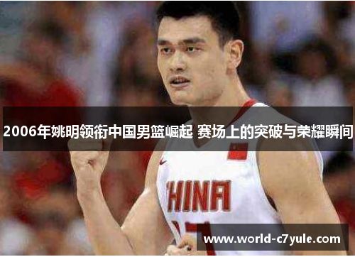 2006年姚明领衔中国男篮崛起 赛场上的突破与荣耀瞬间