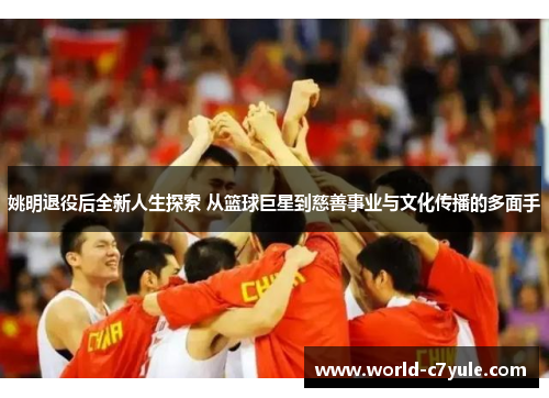 姚明退役后全新人生探索 从篮球巨星到慈善事业与文化传播的多面手