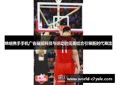 姚明携手手机广告展现科技与运动的完美结合引领新时代潮流