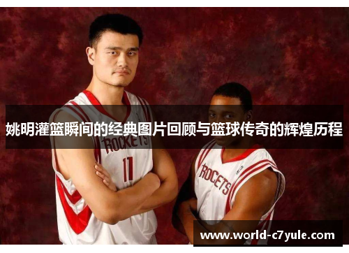 姚明灌篮瞬间的经典图片回顾与篮球传奇的辉煌历程