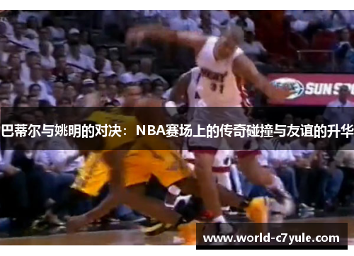 巴蒂尔与姚明的对决：NBA赛场上的传奇碰撞与友谊的升华