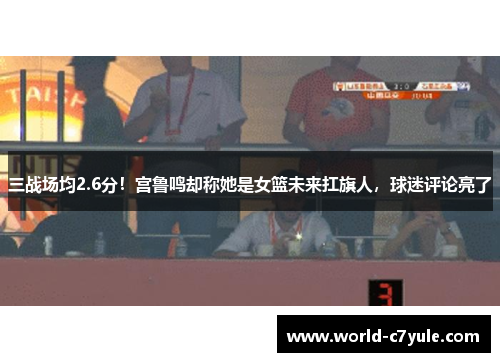 三战场均2.6分！宫鲁鸣却称她是女篮未来扛旗人，球迷评论亮了