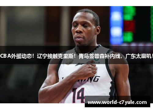 CBA外援动态！辽宁接触克里斯！青岛签普森补内线，广东太磨叽！
