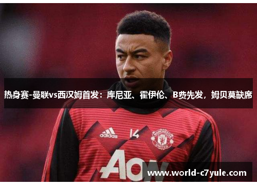 热身赛-曼联vs西汉姆首发：库尼亚、霍伊伦、B费先发，姆贝莫缺席